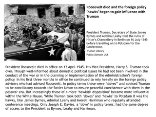 Roosevelt died and the foreign policy
‘hawks’ began to gain influence with
Truman
President Roosevelt died in office on 12 April 1945. His Vice President, Harry S. Truman took
over. Though well-informed about domestic political issues he had not been involved in the
conduct of the war or in the planning or implementation of the Administration’s foreign
policy. In his first three months in office he continued to rely heavily on the foreign policy
advisers who had advised Roosevelt. In policy terms these were “doves” and advised Truman
to be conciliatory towards the Soviet Union to ensure peaceful coexistence with them in the
postwar era. But increasingly those of a more ‘hawkish disposition’ became more influential
within the White House. While Truman took both ‘doves’ and ‘hawks’ to Potsdam it was the
hawks, like James Byrnes, Admiral Leahy and Averell Harriman who regularly attended
conference meetings. Only Joseph E. Davies, a ‘dove’ in policy terms, had the same degree
of access to the President as Byrnes, Leahy and Harriman.
President Truman, Secretary of State James
Byrnes and Admiral Leahy visit the ruins of
Hitler’s Chancellery in Berlin on 16 July 1945
before travelling on to Potsdam for the
Conference.
Truman Library
Public Domain USA
 