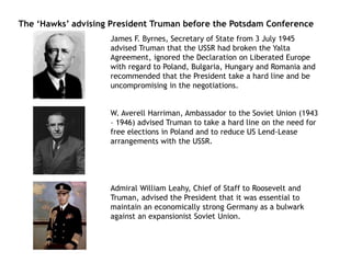 The ‘Hawks’ advising President Truman before the Potsdam Conference
James F. Byrnes, Secretary of State from 3 July 1945
advised Truman that the USSR had broken the Yalta
Agreement, ignored the Declaration on Liberated Europe
with regard to Poland, Bulgaria, Hungary and Romania and
recommended that the President take a hard line and be
uncompromising in the negotiations.
W. Averell Harriman, Ambassador to the Soviet Union (1943
– 1946) advised Truman to take a hard line on the need for
free elections in Poland and to reduce US Lend-Lease
arrangements with the USSR.
Admiral William Leahy, Chief of Staff to Roosevelt and
Truman, advised the President that it was essential to
maintain an economically strong Germany as a bulwark
against an expansionist Soviet Union.
 