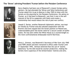 The ‘Doves’ advising President Truman before the Potsdam Conference
Harry Hopkins had been one of Roosevelt’s closest foreign policy
advisers. He had attended the Tehran and Yalta Conferences and
Truman asked him to go to Moscow in May 1945 to liaise with the
Soviets on the planning for the Potsdam Conference. His advice to
Truman, as it had been to Roosevelt, was that it was in the self-
interest of the US to cooperate with Stalin and create a
relationship that would reduce the risk of post-war conflict.
Joseph E. Davies, another Roosevelt diplomatic adviser, was kept
on initially by Truman and also advised cooperation with the
Kremlin and even argued that the Soviet position on Poland was
understandable given the Soviet need for a secure cordon of buffer
states. He was seen within the White House as a counterweight to
the more confrontational Ambassador Averill Harriman.
Henry L. Stimson, was Roosevelt’s Secretary of War from July 1940
until FDR’s death and then remained in office under Truman until
21 September 1945. Stimson believed that the use of ‘atomic
diplomacy’ by the USA would be counter-productive, making the
Soviets more suspicious of the United States’ motives and aims.
 