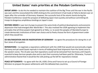 United States’ main priorities at the Potsdam Conference
DEFEAT JAPAN – to do this he needed to maintain the coalition of the Big Three until the war in the Pacific
was over and this necessitated the USSR sticking to the commitment it had made at Yalta to declare war on
Japan after the surrender of Germany. However, the successful test of the atomic bomb during the
Potsdam Conference raised the prospect of defeating Japan more quickly and without committing US
troops to dangerous amphibious landings on Japan’s coast.
RESTORE ORDER in war-torn Europe to prevent the same kinds of political developments and economic
depression that had emerged after World War I. This also involved the USSR agreeing to implement the
principles that all three powers had agreed to at Yalta, i.e. to assist the peoples of liberated Europe to
create democratic institutions of their own choice and to freely choose the form of government under
which they would live.
DE-MILITARIZATION AND DE-NAZIFICATION OF GERMANY – to agree the procedures for doing this in all
four zones of occupation.
REPARATIONS – to negotiate a reparations settlement with the USSR that would not economically cripple
Germany and yet avoid Soviet reprisals in terms of holding back food shipments from the Soviet zone to
the western zones. The US plan was that reparations could not be extracted from Germany until imports
essential to keep German people alive and re-start their economy had been paid for. Otherwise, Truman’s
administration feared that it would be the USA picking up the bill for reparations instead.
PEACE SETTLEMENTS – to agree with the UK, USSR, China and France to set up a Council of Foreign
Ministers to prepare the peace settlements with the defeated Axis countries.
 
