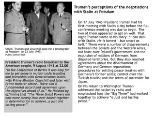 Truman’s perceptions of the negotiations
with Stalin at Potsdam
On 17 July 1945 President Truman had his
first meeting with Stalin a day before the full
conference meeting was due to begin. The
two of them appeared to get on well. That
night Truman wrote in his diary: “I can deal
with Stalin. He is honest – but smart as
hell.” There were a number of disagreements
between the Soviets and the Western Allies,
not least over Poland’s government and the
expulsion of millions of Germans from
disputed territories. But they also reached
agreements about the disarmament of
Germany and German reparations;
procedures for settling peace treaties with
Germany’s former allies; control over the
Turkish straits; and the terms of surrender for
Japan.
On his return to Washington Truman
addressed the nation by radio and
emphasised how the “Big Three” had worked
together to achieve “a just and lasting
peace.”
Stalin, Truman and Churchill pose for a photograph
at Potsdam on 23 July 1945.
Public Domain USA
President Truman’s radio broadcast to the
American people, 9 August 1945 at 22.00
“In the Conference at Berlin it was easy for
me to get along in mutual understanding
and friendship with Generalissimo Stalin,
with Prime Minister Churchill and later with
Prime Minister Attlee…There was a
fundamental accord and agreement upon
the objectives ahead of us.” He finished by
affirming that “The Three Great Powers are
now more clearly than ever bound together
in determination to achieve…a just and
lasting peace.”
 