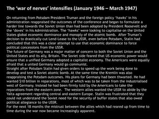 The ‘war of nerves’ intensifies (January 1946 – March 1947)
On returning from Potsdam President Truman and the foreign policy ‘hawks’ in his
administration reappraised the outcomes of the conference and began to formulate a
harder line towards the Soviet Union than had been adopted by President Roosevelt and
the ‘doves’ in his Administration. The ‘hawks’ were looking to capitalise on the United
States global economic dominance and monoply of the atomic bomb. After Truman’s
decision to drastically cut Lend-Lease to the USSR, even before Potsdam, Stalin had
concluded that this was a clear attempt to use that economic dominance to force
political concessions from the USSR.
The future of Germany was a major matter of concern to both the Soviet Union and the
United States and its ally, Britain. The Soviet side feared that US economic power would
ensure that a unified Germany adopted a capitalist economy. The Americans were equally
afraid that a united Germany would go communist.
Straight after Potsdam Stalin had given orders to speed up the work being done to
develop and test a Soviet atomic bomb. At the same time the Kremlin was also
reappraising the Potsdam outcomes. His plans for Germany had been thwarted. He had
wanted $10 billion in reparations, most of which was to be taken from the industrialised
west of Germany. Instead he had been firmly told by the Americans to take the
reparations from the eastern zone. The western allies wanted the USSR to abide by the
Yalta agreement regarding central and eastern Europe. Stalin was frustrated that they
could not understand the Soviet need for the security of buffer states that also owed
political allegiance to the USSR.
For the next 18 months the mistrust between the allies which had reared up from time to
time during the war now became increasingly apparent.
 