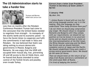 The US Administration starts to
take a harder line
Less than six months after the Potsdam
Conference President Truman had come to
the conclusion that the United States needed
to negotiate from strength – its monopoly of
the atomic bomb and its economic power – to
force the Soviet Union to cooperate and fulfil
the commitments it had made in Yalta and
Potsdam. He now believed that Stalin was
doing nothing to ensure democratic
governments in Poland, Bulgaria and
Romania. He was angry that the USSR still
occupied their mutual ally, Iran, preventing
US and UK access to the oil fields there, and
he feared that Russia intended to seize
control of the Turkish Straits and possibly
even invade Turkey.
Extract from a letter from President
Truman to Secretary of State James F.
Byrnes
5 January 1946
My dear Jim,
“…Unless Russia is faced with an iron fist
and strong language another war is in the
making. Only one language do they
understand–“How many divisions have you?”
I do not think we should play compromise
any longer. We should refuse to recognize
Rumania and Bulgaria until they comply
with our requirements; we should let our
position on Iran be known in no uncertain
terms and we should continue to insist on
the internationalization of the Kiel Canal,
the Rhine-Danube waterway and the Black
Sea Straits and we should maintain
complete control of Japan and the Pacific.
We should rehabilitate China and create a
strong central government there. We should
do the same for Korea.
Then we should insist on the return of our
ships from Russia and force a settlement of
the Lend-Lease Debt of Russia.
I’m tired of babying the Soviets.”
Truman and Byrnes
NARA Public domain USA
 