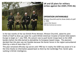 UK and US plans for military
strikes against the USSR (1945-46)
In the last months of the war British Prime Minister, Winston Churchill, asked his joint
Chiefs of Staff to draw up a plan for a joint British-American invasion of Soviet-held eastern
Europe to begin on 1 July 1945. His concern was to push Soviet troops back to the USSR
borders before the USA started to demobilise its European-based troops. The planners
decided that this plan was not feasible because the Soviet forces in the region outnumbered
them by a ratio of more than 2.5:1.
This plan remained officially top secret until 1992 but in reality the USSR was aware of it at
the time thanks to information passed back to them by the Cambridge Five: Soviet spies
working in British intelligence.
OPERATION UNTHINKABLE
Winston Churchill and his three chiefs-of-staff
in 1945.
Imperial War Museum
IWM Non-Commercial Licence
 
