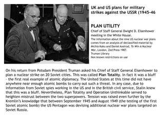 UK and US plans for military
strikes against the USSR (1945-46
On his return from Potsdam President Truman asked his Chief of Staff General Eisenhower to
plan a nuclear strike on 20 Soviet cities. This was called Plan Totality. In fact it was a bluff
– the first real example of atomic diplomacy. The United States at this time did not have
anywhere near enough atomic bombs to carry out such a threat. In any case, due to
information from Soviet spies working in the US and in the British civil service, Stalin knew
that this was a bluff. Nevertheless, Plan Totality and Operation Unthinkable served to
heighten mistrust between the two superpowers. Tension was raised even further by the
Kremlin’s knowledge that between September 1945 and August 1949 (the testing of the first
Soviet atomic bomb) the US Pentagon was devising additional nuclear war plans targeted on
Soviet Russia.
PLAN UTILITY
Chief of Staff General Dwight D. Eisenhower
meeting in the White House.
The information about the nine US nuclear war plans
comes from an analysis of declassified material by
Michio Kaku and Daniel Axelrod, To Win A Nuclear
War, London, Zed Press 1987.
Truman Library
Non known restrictions on use
 