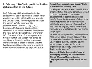 In February 1946 Stalin predicted further
global conflict in the future
On 9 February 1946, election day in the
Soviet Union, Stalin delivered a speech which
was interpreted in widely different ways in
the United States. Time magazine described
the speech as “the most warlike
pronouncement…since V-J Day”, W.O.
Douglas, a US Supreme Court Justice,
described it to James Forrestal, Secretary of
the Navy as “the Declaration of World War
III”. But most of the US press agreed with
Newsweek that this speech was aimed at
mobilising a domestic audience to accept
more sacrifices in order to ensure that the
Red Army would have the means to protect
them from encirclement by capitalist states.
Extracts from a speech made by Josef Stalin
in Moscow on 9 February 1946.
Looking back at World Wars I and II Stalin
predicted that the same conditions would
occur in the future: “the uneven
development of capitalist countries
usually leads, in the course of time, to a
sharp disturbance of the equilibrium
within the world system of capitalism”
and that, he argued, would lead to the
capitalist world splitting into two hostile
camps again.
He went on to argue that, by comparison
“the Soviet social system has proved to
be more viable and stable than the non-
Soviet social system, that the Soviet
social system is a better form of
organization of society than any non-
Soviet social system.”
Source: I. V. Stalin, Speeches Delivered at
Meetings of Voters of the Stalin Electoral
District, Moscow (Moscow: Foreign
Languages Publishing House, 1950), pp. 19-
44.
 
