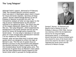 The ‘Long Telegram’
Although Stalin’s speech, delivered on 9 February
1946, was standard Marxist-Lenininst analysis,
there was alarm in Washington about what it meant
for future US-Soviet relations. Secretary of State
James F. Byrnes cabled George Kennan at the US
Embassy in Moscow to provide him with “an
interpretive analysis of what we may expect in the
way of future implementation of the policies”
outlined in his speech by Stalin. The result was one
of the longest diplomatic dispatches of the Cold
War era; ‘the Long Telegram’, which explained the
background to the Soviet position and set out the
terms for future US foreign policy towards the
Soviet Union. It is too long to reproduce in full and
parts of it have already been reproduced in Section
2 of our module on The Cold War.
Instead, what we have done here is extract some
quotes which are designed to reflect the logic of
Kennan’s case. The first set of quotes focus on
Kennan’s account of why the Kremlin had adopted
the position outlined in Stalin’s speech and what
this revealed about Soviet foreign policy aims. The
second set of quotes focus on Kennan’s views about
how the State Department should respond to the
Soviet Union when it pursued its foreign policies.
George F. Kennan, US Diplomat and
Deputy Chief of Mission at the US
Embassy in Moscow (1944-1946). Kennan
was notorious within the US diplomatic
service for his long and highly
opinionated reports. In Ambassador
Averell Harriman he found a kindred spirit
who shared his views of the Soviet Union
and of the need for the USA to “get real”
regarding the Soviet Union and the
concerns of Western Europe.
 