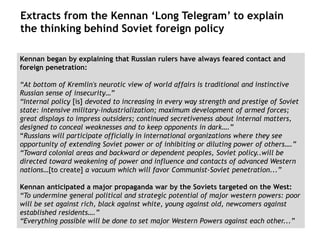 Extracts from the Kennan ‘Long Telegram’ to explain
the thinking behind Soviet foreign policy
Kennan began by explaining that Russian rulers have always feared contact and
foreign penetration:
“At bottom of Kremlin's neurotic view of world affairs is traditional and instinctive
Russian sense of insecurity…”
“Internal policy [is] devoted to increasing in every way strength and prestige of Soviet
state: intensive military-industrialization; maximum development of armed forces;
great displays to impress outsiders; continued secretiveness about internal matters,
designed to conceal weaknesses and to keep opponents in dark….”
“Russians will participate officially in international organizations where they see
opportunity of extending Soviet power or of inhibiting or diluting power of others….”
“Toward colonial areas and backward or dependent peoples, Soviet policy..will be
directed toward weakening of power and influence and contacts of advanced Western
nations…[to create] a vacuum which will favor Communist-Soviet penetration...”
Kennan anticipated a major propaganda war by the Soviets targeted on the West:
“To undermine general political and strategic potential of major western powers: poor
will be set against rich, black against white, young against old, newcomers against
established residents….”
“Everything possible will be done to set major Western Powers against each other...”
 