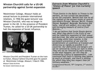 Winston Churchill calls for a US-UK
partnership against Soviet expansion
Westminster College, Missouri holds an
annual lecture to promote international
relations. In 1946 the guest lecturer was
Winston Churchill, who was no longer in
power in the UK. In the presence of President
Truman, he called for a US-UK partnership to
halt the expansion of Soviet influence.
Winston Churchill and President Truman on the train
to Fulton, Missouri before Churchill gave his speech
at Westminster College, Missouri, 5 March 1946.
Missouri State Archives
No known restrictions on use
Extracts from Winston Churchill’s
‘Sinews of Peace’ [or Iron Curtain]
speech
“From Stettin in the Baltic to Trieste in the
Adriatic, an iron curtain has descended
across the continent. Behind that line lie all
the capitals of the ancient states of central
and eastern Europe. Warsaw, Berlin, Prague,
Vienna, Budapest, Belgrade, Bucharest and
Sofia… and all are subject…to a very high
and increasing measure of control from
Moscow….”
“I do not believe that Soviet Russia desires
war. What they desire is the fruits of war
and the indefinite expansion of their power
and doctrines. But what we have to consider
here today while time remains, is the
permanent prevention of war and the
establishment of conditions of freedom and
democracy as rapidly as possible in all
countries. Our difficulties and dangers will
not be removed by closing our eyes to them.
They will not be removed by mere waiting
to see what happens; nor will they be
removed by a policy of appeasement… I am
convinced that there is nothing they admire
so much as strength, and there is nothing
for which they have less respect than for
military weakness.”
Congressional Record, 79th Congress, 2nd session,
A1146-7
 