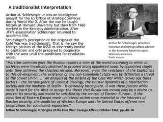 Arthur M. Schlesinger Jr was an intelligence
analyst for the US Office of Strategic Services
during World War 2. After the war he taught
history at Harvard University but then from 1960
worked in the Kennedy Administration. After
JFK’s assassination Schlesinger returned to
academic life.
Schlesinger’s perception of the origins of the
Cold War was traditionalist. That is, he saw the
foreign policies of the USSR as inherently hostile
to capitalism and only prepared to cooperate
with the west until the conditions for revolution
arose.
A traditionalist interpretation
“Marxism-Leninism gave the Russian leaders a view of the world according to which all
societies were inexorably destined to proceed along appointed roads by appointed stages
until they achieved the classless nirvana. Moreover, given the resistance of the Capitalists
to this development, the existence of any non-Communist state was by definition a threat
to the Soviet Union. ... An analysis of the origins of the Cold War which leaves out these
factors − the intransigence of Leninist ideology, the sinister dynamics of a totalitarian
society and the madness of Stalin − is obviously incomplete. It was these factors which
made it hard for the West to accept the thesis that Russia was moved only by a desire to
protect its security and would be satisfied by the control of Eastern Europe… If the
condition of Eastern Europe made unilateral action seem essential in the interests of
Russian security, the condition of Western Europe and the United States offered new
temptations for communist expansion.”
Arthur M. Schlesinger, Jr, 'Origins of the Cold War', Foreign Affairs, October 1967, pp. 49−50
Arthur M. Schlesinger, American
historian and foreign affairs adviser
in the Kennedy Administration.
Wikimedia Commons
Public domain
 