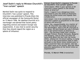 Josef Stalin’s reply to Winston Churchill’s
“iron curtain” speech
Extract from Stalin’s response in Pravda
to Churchill’s ‘iron curtain’ speech:
“Interviewer: What is your opinion of Mr
Churchill’s latest speech in the United
States of America?
Stalin: I regard it as a dangerous move,
calculated to sow the seeds of dissension
among the Allied states and impede their
collaboration.
Interviewer: Can it be considered that Mr
Churchill’s speech is prejudicial to the cause
of peace and security?
Stalin: Yes, unquestionably. As a matter of
fact, Mr Churchill now takes the stand of
the warmongers, and in this Mr Churchill is
not alone. He has friends not only in Britain
but in the United States of America as
well….The Germans made their invasion
through Finland, Poland, Romania, Bulgaria
and Hungary…And so what can there be
surprising about the fact that the Soviet
Union, anxious for its future safety, is trying
to see to it that governments loyal in their
attitude to the Soviet Union should exist in
these countries? How can anyone, who has
not taken leave of his senses, describe these
peaceful aspirations of the Soviet Union as
expansionist?”
Pravda, 13 March 1946 (translation)
Marshal Stalin was quick to respond to
Churchill’s ‘iron curtain’ speech. This
interview was published in Pravda [then the
official newspaper of the Communist Party]
on 13 March 1946. He labelled Churchill as a
warmonger and denied that Soviet policy
regarding central and eastern Europe was
expansionist. It was vital to soviet security
that they should regard the region as a
sphere of influence.
 