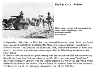 The Iran Crisis 1945-46
In September 1941, after the Third Reich had invaded the Soviet Union, British and Soviet
forces occupied neutral Iran and forced the Shah, who was pro-German, to abdicate in
favour of his son. The Allies had two objectives. First, to secure the Iranian oil fields and
second, to establish and maintain a secure supply line for US military assistance to the
Soviet Union.
In January 1942 the new Shah signed a treaty with Britain and the USSR which committed
the allies to leave Iran “not more than six months after the cessation of hostilities.”
US troops withdrew in January 1946 and a final deadline of 2 March was set. While British
troops withdrew from Iran on that date the Soviet forces based in northern Iran remained.
This triggered one of the first major diplomatic crises of the Cold War.
Allied supply convoy in Iran escorted by
soviet tanks. September 1941
Wikimedia Commons
Public Domain
 