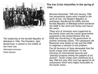 The Iran Crisis intensifies in the spring of
1946
Between November 1945 and January 1946
two secessionist states were created in the
north of Iran: the People’s Republic of
Azerbaijan (bordering the USSR) and the
Kurdish Republic of Mahabad (which bordered
the USSR in the north and Turkey and Iraq to
the west).
These acts of secession were supported by
the Soviet Union and the Iranian government
protested to the United Nations that the
USSR was interfering in the government of
another sovereign nation. The subsequent UN
Resolution only called on Iran and the USSR
to negotiate a solution to the problem.
The US Secretary of State demanded that the
Soviet troops were withdrawn “in the
interests of international security and
‘peaceful progress among the peoples of all
nations”. Soviet troops were withdrawn by 6
May 1946 but only after Iran had agreed to oil
concessions which were highly favourable to
the Soviet Union.
The leadership of the Kurdish Republic of
Mahabad in 1946. The President, Qazi
Muhammad, is seated in the middle of
the front row.
Wikimedia Commons
Public Domain
 
