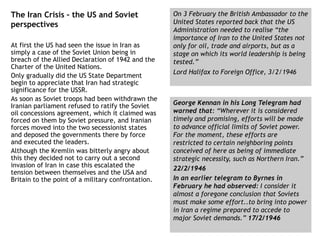 The Iran Crisis – the US and Soviet
perspectives
At first the US had seen the issue in Iran as
simply a case of the Soviet Union being in
breach of the Allied Declaration of 1942 and the
Charter of the United Nations.
Only gradually did the US State Department
begin to appreciate that Iran had strategic
significance for the USSR.
As soon as Soviet troops had been withdrawn the
Iranian parliament refused to ratify the Soviet
oil concessions agreement, which it claimed was
forced on them by Soviet pressure, and Iranian
forces moved into the two secessionist states
and deposed the governments there by force
and executed the leaders.
Although the Kremlin was bitterly angry about
this they decided not to carry out a second
invasion of Iran in case this escalated the
tension between themselves and the USA and
Britain to the point of a military confrontation.
On 3 February the British Ambassador to the
United States reported back that the US
Administration needed to realise “the
importance of Iran to the United States not
only for oil, trade and airports, but as a
stage on which its world leadership is being
tested.”
Lord Halifax to Foreign Office, 3/2/1946
George Kennan in his Long Telegram had
warned that: “Wherever it is considered
timely and promising, efforts will be made
to advance official limits of Soviet power.
For the moment, these efforts are
restricted to certain neighboring points
conceived of here as being of immediate
strategic necessity, such as Northern Iran.”
22/2/1946
In an earlier telegram to Byrnes in
February he had observed: I consider it
almost a foregone conclusion that Soviets
must make some effort..to bring into power
in Iran a regime prepared to accede to
major Soviet demands.” 17/2/1946
 