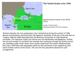 The Turkish Straits crisis 1946
Tensions between the two superpowers were ratcheted up during the summer of 1946.
Mutual recriminations continued after the apparent resolution of the Iran Crisis and then on
7 August 1946 the USSR demanded that the Montreux Convention of 1936 should be
rescinded. This had given Turkey full control over the Dardanelles and Bosphorus, limited
the size and number of non-Black Sea warships that could pass through the Straits and set
out conditions under which Soviet naval vessels could enter the eastern Mediterranean.
Ever since 1939 Stalin had repeatedly called for the Convention to be replaced by joint
Soviet-Turkish control of the Straits. This was the first peacetime demand for such
arrangements.
Map showing the location of the Turkish
Straits.
Creator: Thomas Steiner
Wikimedia Commons CC BY-SA 2.5 generic
 
