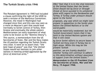 The Turkish Straits crisis 1946
The Potsdam Agreement in 1945 had included
a clause confirming the right of the USSR to
seek a revision of the Montreux Convention.
However, the mood in Washington had
changed since then and this was now seen as
a move on Moscow’s part that would lead
inevitably to Soviet control of Turkey, then
Greece and eventually the whole eastern
Mediterranean (an early statement of what
came to be known as the “Domino theory”).
This source, a memorandum from the US
Secretaries of State, War and the Navy makes
the US position regarding the Turkish Straits
very clear. It went on to assert that: “the
best hope of peace” was that “the United
States would not hesitate to join other
nations in meeting armed aggression by the
force of American arms.”
[We] “feel that it is in the vital interests
of the United States that the Soviet
Union should not by force or through
threat of force succeed in its unilateral
plans with regard to the Dardanelles and
Turkey. If Turkey under pressure should
agree to the Soviet
proposals, any case which we might later
present in opposition to the Soviet plan
before the United Nations or to the
world public
would be materially weakened; but the
Turkish Government insists that it has
faith in the United Nations system and
that it will resist
by force Soviet efforts to secure bases in
Turkish territory even if Turkey has to
fight alone. While this may be the
present Turkish
position, we are frankly doubtful
whether Turkey will continue to adhere
to this determination without assurance
of support from the United States.”
Memorandum to the US President from
the Secretaries of State, War and the
Navy, 15 August 1946.
 