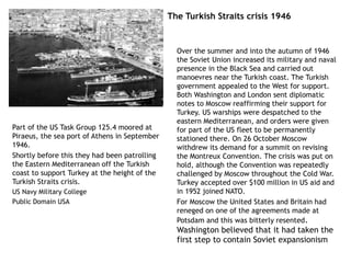 The Turkish Straits crisis 1946
Over the summer and into the autumn of 1946
the Soviet Union increased its military and naval
presence in the Black Sea and carried out
manoevres near the Turkish coast. The Turkish
government appealed to the West for support.
Both Washington and London sent diplomatic
notes to Moscow reaffirming their support for
Turkey. US warships were despatched to the
eastern Mediterranean, and orders were given
for part of the US fleet to be permanently
stationed there. On 26 October Moscow
withdrew its demand for a summit on revising
the Montreux Convention. The crisis was put on
hold, although the Convention was repeatedly
challenged by Moscow throughout the Cold War.
Turkey accepted over $100 million in US aid and
in 1952 joined NATO.
For Moscow the United States and Britain had
reneged on one of the agreements made at
Potsdam and this was bitterly resented.
Washington believed that it had taken the
first step to contain Soviet expansionism
Part of the US Task Group 125.4 moored at
Piraeus, the sea port of Athens in September
1946.
Shortly before this they had been patrolling
the Eastern Mediterranean off the Turkish
coast to support Turkey at the height of the
Turkish Straits crisis.
US Navy Military College
Public Domain USA
 