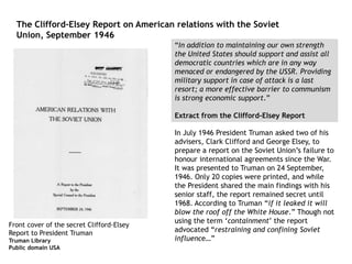 “In addition to maintaining our own strength
the United States should support and assist all
democratic countries which are in any way
menaced or endangered by the USSR. Providing
military support in case of attack is a last
resort; a more effective barrier to communism
is strong economic support.”
Extract from the Clifford-Elsey Report
In July 1946 President Truman asked two of his
advisers, Clark Clifford and George Elsey, to
prepare a report on the Soviet Union’s failure to
honour international agreements since the War.
It was presented to Truman on 24 September,
1946. Only 20 copies were printed, and while
the President shared the main findings with his
senior staff, the report remained secret until
1968. According to Truman “if it leaked it will
blow the roof off the White House.” Though not
using the term ‘containment’ the report
advocated “restraining and confining Soviet
influence…”
Front cover of the secret Clifford-Elsey
Report to President Truman
Truman Library
Public domain USA
The Clifford-Elsey Report on American relations with the Soviet
Union, September 1946
 