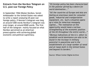 Extracts from the Novikov Telegram on
U.S. post-war Foreign Policy
In September 1946 Nikolai Novikov, Soviet
Ambassador to the United States was asked
to write a report analysing US post-war
foreign policy. If Kennan’s telegram was long
at around 5300 words Novikov’s telegram was
even longer, at around 8500 words. The first
half of the telegram mainly focused on what
Novikov perceived as an American
preoccupation with achieving global
economic and political supremacy.
“US foreign policy has been characterized
in the postwar period by a desire for
world domination...”
“All the countries of Europe and Asia are
feeling an enormous need for consumer
goods, industrial and transportation
equipment, etc. Such a situation opens
up a vista for American monopoly
capital…. The realization of this
opportunity would mean a serious
strengthening of the economic position
of the US throughout the entire world….”
"Obvious indications of the U.S. effort to
establish world dominance are also to be
found in the increase in military
potential in peacetime and in the
establishment of a large number of naval
and air bases both in the United States
and beyond its borders.”
Source: Wilson Center Digital Archive
 