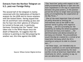Extracts from the Novikov Telegram on
U.S. post-war Foreign Policy
The second half of the telegram is mainly
concerned with the implications of Novikov’s
analysis for the USSR and its future relations
with the United States. Having argued that
the US and Britain were dividing up Asia and
the Far East into their spheres of influence
he turned to Europe and, in particular,
Germany. Stressing that the “hawks” have
taken over in the White House since the
death of Roosevelt, he suggests that the
evidence is pointing to the USA preparing for
another war, this time against the USSR.
Source: Wilson Center Digital Archive
“The "hard-line" policy with respect to the
USSR proclaimed by Byrnes is right now the
main impediment in the way to cooperation
between the great powers…in the postwar
period the US has no longer been pursuing a
policy of strengthening the cooperation of
the Big Three…”
“One of the most important lines of overall
US policy directed at limiting the
international role of the USSR in the
postwar world is policy with regard to
Germany. ….the US is providing for the
possibility of ending the Allied occupation
of German territory even before ….the
demilitarization and democratization of
Germany are finished. The preconditions
would thereby be created for a revival of an
imperialist Germany which the US is
counting on using on its side in a future
war….”
”All these steps… are intended only to
prepare conditions to win world domination
in a new war being planned by the most
warlike circles of American imperialism, the
timeframe for which, needless to say, no
one can determine right now.”
 