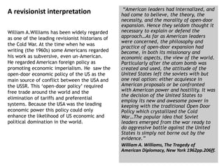 A revisionist interpretation
William A.Williams has been widely regarded
as one of the leading revisionist historians of
the Cold War. At the time when he was
writing (the 1960s) some Americans regarded
his work as subversive, even un-American.
He regarded American foreign policy as
promoting economic imperialism. He saw the
open-door economic policy of the US as the
main source of conflict between the USA and
the USSR. This ‘open-door policy’ required
free trade around the world and the
elimination of tariffs and preferential
systems. Because the USA was the leading
economic power this policy could only
enhance the likelihood of US economic and
political domination in the world.
“American leaders had internalized, and
had come to believe, the theory, the
necessity, and the morality of open-door
expansion. Hence they seldom thought it
necessary to explain or defend the
approach…As far as American leaders
were concerned, the philosophy and
practice of open-door expansion had
become, in both its missionary and
economic aspects, the view of the world.
Particularly after the atom bomb was
created and used, the attitude of the
United States left the soviets with but
one real option: either acquiesce in
American proposals or be confronted
with American power and hostility. It was
the decision of the United States to
employ its new and awesome power in
keeping with the traditional Open Door
Policy which crystallized the Cold
War…The popular idea that Soviet
leaders emerged from the war ready to
do aggressive battle against the United
States is simply not borne out by the
evidence.”
William A. Williams, The Tragedy of
American Diplomacy, New York 1962pp.206ff.
 