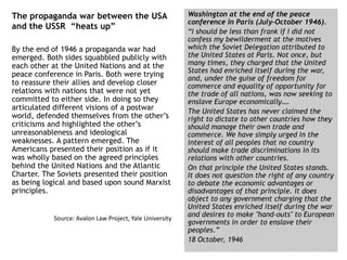 The propaganda war between the USA
and the USSR “heats up”
By the end of 1946 a propaganda war had
emerged. Both sides squabbled publicly with
each other at the United Nations and at the
peace conference in Paris. Both were trying
to reassure their allies and develop closer
relations with nations that were not yet
committed to either side. In doing so they
articulated different visions of a postwar
world, defended themselves from the other’s
criticisms and highlighted the other’s
unreasonableness and ideological
weaknesses. A pattern emerged. The
Americans presented their position as if it
was wholly based on the agreed principles
behind the United Nations and the Atlantic
Charter. The Soviets presented their position
as being logical and based upon sound Marxist
principles.
Source: Avalon Law Project, Yale University
Washington at the end of the peace
conference in Paris (July-October 1946).
“I should be less than frank if I did not
confess my bewilderment at the motives
which the Soviet Delegation attributed to
the United States at Paris. Not once, but
many times, they charged that the United
States had enriched itself during the war,
and, under the guise of freedom for
commerce and equality of opportunity for
the trade of all nations, was now seeking to
enslave Europe economically….
The United States has never claimed the
right to dictate to other countries how they
should manage their own trade and
commerce. We have simply urged in the
interest of all peoples that no country
should make trade discriminations in its
relations with other countries.
On that principle the United States stands.
It does not question the right of any country
to debate the economic advantages or
disadvantages of that principle. It does
object to any government charging that the
United States enriched itself during the war
and desires to make "hand-outs" to European
governments in order to enslave their
peoples.”
18 October, 1946
 