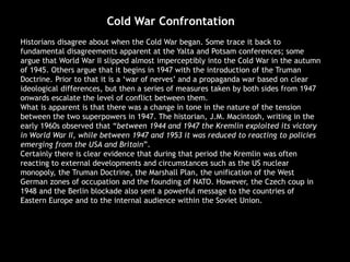 Cold War Confrontation
Historians disagree about when the Cold War began. Some trace it back to
fundamental disagreements apparent at the Yalta and Potsam conferences; some
argue that World War II slipped almost imperceptibly into the Cold War in the autumn
of 1945. Others argue that it begins in 1947 with the introduction of the Truman
Doctrine. Prior to that it is a ‘war of nerves’ and a propaganda war based on clear
ideological differences, but then a series of measures taken by both sides from 1947
onwards escalate the level of conflict between them.
What is apparent is that there was a change in tone in the nature of the tension
between the two superpowers in 1947. The historian, J.M. Macintosh, writing in the
early 1960s observed that “between 1944 and 1947 the Kremlin exploited its victory
in World War II, while between 1947 and 1953 it was reduced to reacting to policies
emerging from the USA and Britain”.
Certainly there is clear evidence that during that period the Kremlin was often
reacting to external developments and circumstances such as the US nuclear
monopoly, the Truman Doctrine, the Marshall Plan, the unification of the West
German zones of occupation and the founding of NATO. However, the Czech coup in
1948 and the Berlin blockade also sent a powerful message to the countries of
Eastern Europe and to the internal audience within the Soviet Union.
 