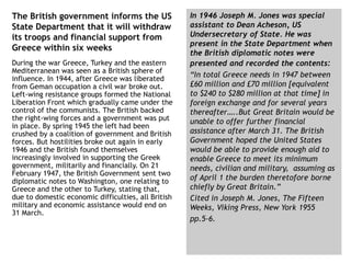The British government informs the US
State Department that it will withdraw
its troops and financial support from
Greece within six weeks
During the war Greece, Turkey and the eastern
Mediterranean was seen as a British sphere of
influence. In 1944, after Greece was liberated
from Geman occupation a civil war broke out.
Left-wing resistance groups formed the National
Liberation Front which gradually came under the
control of the communists. The British backed
the right-wing forces and a government was put
in place. By spring 1945 the left had been
crushed by a coalition of government and British
forces. But hostilities broke out again in early
1946 and the British found themselves
increasingly involved in supporting the Greek
government, militarily and financially. On 21
February 1947, the British Government sent two
diplomatic notes to Washington, one relating to
Greece and the other to Turkey, stating that,
due to domestic economic difficulties, all British
military and economic assistance would end on
31 March.
In 1946 Joseph M. Jones was special
assistant to Dean Acheson, US
Undersecretary of State. He was
present in the State Department when
the British diplomatic notes were
presented and recorded the contents:
“In total Greece needs in 1947 between
£60 million and £70 million [equivalent
to $240 to $280 million at that time] in
foreign exchange and for several years
thereafter…..But Great Britain would be
unable to offer further financial
assistance after March 31. The British
Government hoped the United States
would be able to provide enough aid to
enable Greece to meet its minimum
needs, civilian and military, assuming as
of April 1 the burden theretofore borne
chiefly by Great Britain.”
Cited in Joseph M. Jones, The Fifteen
Weeks, Viking Press, New York 1955
pp.5-6.
 