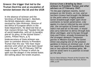 Greece: the trigger that led to the
Truman Doctrine and an escalation of
tension between the US and the USSR
In the absence of Acheson and the
Secretary of State George C. Marshall,
the British diplomatic notes were
received by John Hickinson, Director of
the Office of European Affairs in the
State Department. He observed that at
that moment Britain had “handed the job
of world leadership, with all its burdens
and all its glory, to the United States”.
[Jones, Fifteen Hours, p.7]
Undersecretary of State Acheson was
later to comment directly to President
Truman that this was “the most major
decision with which we have been faced
since the war”. On 27 February 1947 he
made a report to Truman in which he
spelt out the dangers if the United States
did nothing about the Greek situation.
Extract from a Briefing by Dean
Acheson to President Truman and other
advisers on 27 February 1947:
“In the past eighteen months, Soviet
pressure on the Straits, on Iran, and on
northern Greece had brought the Balkans
to the point where a highly possible
Soviet breakthrough might open three
continents to Soviet penetration. Like
apples in a barrel infected by one rotten
one, the corruption of Greece would
infect Iran and all to the east. It would
also carry infection to Africa through Asia
Minor and Egypt, and to Europe through
Italy and France, already threatened by
the strongest domestic Communist
parties in Western Europe. The Soviet
Union was playing one of the greatest
gambles in history at minimal cost. It did
not need to win all the possibilities. Even
one or two offered immense gains. We
and we alone were in a position to break
up the play.”
Source: Dean Acheson, Present at the Crreation: My
Years in the State Department, New York, Norton
1969, p.219
 