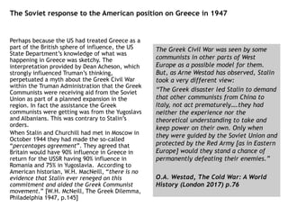 The Soviet response to the American position on Greece in 1947
Perhaps because the US had treated Greece as a
part of the British sphere of influence, the US
State Department’s knowledge of what was
happening in Greece was sketchy. The
interpretation provided by Dean Acheson, which
strongly influenced Truman’s thinking,
perpetuated a myth about the Greek Civil War
within the Truman Administration that the Greek
Communists were receiving aid from the Soviet
Union as part of a planned expansion in the
region. In fact the assistance the Greek
communists were getting was from the Yugoslavs
and Albanians. This was contrary to Stalin’s
orders.
When Stalin and Churchill had met in Moscow in
October 1944 they had made the so-called
“percentages agreement”. They agreed that
Britain would have 90% influence in Greece in
return for the USSR having 90% influence in
Romania and 75% in Yugoslavia. According to
American historian, W.H. MacNeill, “there is no
evidence that Stalin ever reneged on this
commitment and aided the Greek Communist
movement.” [W.H. McNeill, The Greek Dilemma,
Philadelphia 1947, p.145]
The Greek Civil War was seen by some
communists in other parts of West
Europe as a possible model for them.
But, as Arne Westad has observed, Stalin
took a very different view:
“The Greek disaster led Stalin to demand
that other communists from China to
Italy, not act prematurely….they had
neither the experience nor the
theoretical understanding to take and
keep power on their own. Only when
they were guided by the Soviet Union and
protected by the Red Army [as in Eastern
Europe] would they stand a chance of
permanently defeating their enemies.”
O.A. Westad, The Cold War: A World
History (London 2017) p.76
 