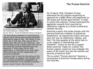 The Truman Doctrine
On 12 March 1947, President Truman
addressed the US Congress requesting its
approval for a $400 million aid programme to
the Greek and Turkish governments. In order
to justify this measure, Truman portrayed the
aggression towards third countries by
totalitarian regimes as a threat to American
national security.
Outlining a policy that broke sharply with the
previous American tradition of peacetime
isolationism, he argued that misery and want
pave the way for totalitarian regimes, and
that “the free peoples of the world look to
us for support in maintaining their
freedoms”. Failure by the US to support
these countries’ hopes for a better life,
Truman argued, would not only endanger the
peace of the world, but also the welfare and
security of America itself.
The so-called “Truman doctrine” became a
cornerstone of American foreign policy during
the Cold War.
US President Harry Truman addresses Congress outlining
the Truman Doctrine, 12 March 1947
Source: Harry S. Truman Presidential Library & Museum.
”At the present moment in world history
nearly every nation must choose between
alternative ways of life. The choice is too
often not a free one. One way of life is
based upon the will of the majority….the
second way of life is based upon the will of
the minority forcibly imposed upon the
majority. It relies upon terror and
oppression, a controlled press and radio,
fixed elections and the suppression of
personal freedoms.
I believe that it must be the policy of the
United States to support free people who
are resisting attempted subjugation by
armed minorities or by outside pressures.”
Source: Avalon Project, Yale University
 