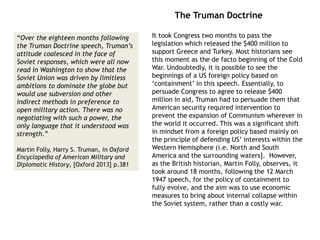 It took Congress two months to pass the
legislation which released the $400 million to
support Greece and Turkey. Most historians see
this moment as the de facto beginning of the Cold
War. Undoubtedly, it is possible to see the
beginnings of a US foreign policy based on
‘containment’ in this speech. Essentially, to
persuade Congress to agree to release $400
million in aid, Truman had to persuade them that
American security required intervention to
prevent the expansion of Communism wherever in
the world it occurred. This was a significant shift
in mindset from a foreign policy based mainly on
the principle of defending US’ interests within the
Western Hemisphere (i.e. North and South
America and the surrounding waters]. However,
as the British historian, Martin Folly, observes, it
took around 18 months, following the 12 March
1947 speech, for the policy of containment to
fully evolve, and the aim was to use economic
measures to bring about internal collapse within
the Soviet system, rather than a costly war.
The Truman Doctrine
“Over the eighteen months following
the Truman Doctrine speech, Truman’s
attitude coalesced in the face of
Soviet responses, which were all now
read in Washington to show that the
Soviet Union was driven by limitless
ambitions to dominate the globe but
would use subversion and other
indirect methods in preference to
open military action. There was no
negotiating with such a power, the
only language that it understood was
strength.”
Martin Folly, Harry S. Truman, in Oxford
Encyclopedia of American Military and
Diplomatic History, [Oxford 2013] p.381
 