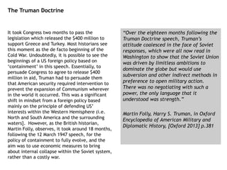 The Truman Doctrine
It took Congress two months to pass the
legislation which released the $400 million to
support Greece and Turkey. Most historians see
this moment as the de facto beginning of the
Cold War. Undoubtedly, it is possible to see the
beginnings of a US foreign policy based on
‘containment’ in this speech. Essentially, to
persuade Congress to agree to release $400
million in aid, Truman had to persuade them
that American security required intervention to
prevent the expansion of Communism wherever
in the world it occurred. This was a significant
shift in mindset from a foreign policy based
mainly on the principle of defending US’
interests within the Western Hemisphere (i.e.
North and South America and the surrounding
waters]. However, as the British historian,
Martin Folly, observes, it took around 18 months,
following the 12 March 1947 speech, for the
policy of containment to fully evolve, and the
aim was to use economic measures to bring
about internal collapse within the Soviet system,
rather than a costly war.
“Over the eighteen months following the
Truman Doctrine speech, Truman’s
attitude coalesced in the face of Soviet
responses, which were all now read in
Washington to show that the Soviet Union
was driven by limitless ambitions to
dominate the globe but would use
subversion and other indirect methods in
preference to open military action.
There was no negotiating with such a
power, the only language that it
understood was strength.”
Martin Folly, Harry S. Truman, in Oxford
Encyclopedia of American Military and
Diplomatic History, [Oxford 2013] p.381
 