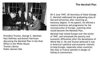 The Marshall Plan
On 5 June 1947, US Secretary of State George
C. Marshall addressed the graduating class of
Harvard University after receiving an
honorary degree. In his speech, he offered a
massive American aid programme for the
reconstruction of Europe, outlining what
would become the Marshall Plan.
Marshall had visited Europe over the winter
of 1947, and witnessed the poverty and
economic difficulties after the devastation of
World War II. He and Truman believed it was
in America’s political and economic interest
to help Europe, especially when countries
like Italy or France seemed in danger of
falling to communism.
President Truman, George C. Marshall,
Paul Hoffman and Averell Harriman
discussing the Marshall Plan in the Oval
Office in the White House.
Truman Library
Public domain USA
 