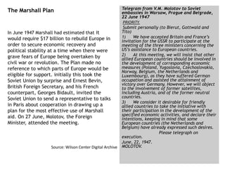The Marshall Plan
In June 1947 Marshall had estimated that it
would require $17 billion to rebuild Europe in
order to secure economic recovery and
political stability at a time when there were
grave fears of Europe being overtaken by
civil war or revolution. The Plan made no
reference to which parts of Europe would be
eligible for support. initially this took the
Soviet Union by surprise and Ernest Bevin,
British Foreign Secretary, and his French
counterpart, Georges Bidault, invited the
Soviet Union to send a representative to talks
in Paris about cooperation in drawing up a
plan for the most effective use of Marshall
aid. On 27 June, Molotov, the Foreign
Minister, attended the meeting.
Source: Wilson Center Digital Archive
Telegram from V.M. Molotov to Soviet
embassies in Warsaw, Prague and Belgrade,
22 June 1947
PRIORITY.
Submit personally (to Bierut, Gottwald and
Tito)
1) We have accepted Britain and France’s
invitation for the USSR to participate at the
meeting of the three ministers concerning the
US’s assistance to European countries.
2) At this meeting, we will insist that other
allied European countries should be involved in
the development of corresponding economic
measures (Poland, Yugoslavia, Czechoslovakia,
Norway, Belgium, the Netherlands and
Luxembourg), as they have suffered German
occupation and assisted the attainment of
victory over Germany. However, we will object
to the involvement of former satellites,
including Austria, and of the former neutral
countries.
3) We consider it desirable for friendly
allied countries to take the initiative with
their participation in the development of the
specified economic activities, and declare their
intentions, keeping in mind that some
European countries (the Netherlands and
Belgium) have already expressed such desires.
Please telegraph on
execution.
June, 22, 1947.
MOLOTOV.
 