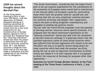 “The Soviet Government, considering that the Anglo-French
plan to set up a special organization for the coordination of
the economies of European states would lead to interference
in the internal affairs of European countries, particularly
those which have the greatest need for outside aid, and
believing that this can only complicate relations between
the countries of Europe and hamper their cooperation,
rejects this plan as being altogether unsatisfactory and
incapable of yielding any positive results.
The fact that the Franco-British proposals raise the question
of Germany and her resources merits special attention. It is
proposed that the above-mentioned organization of the
“Steering Committee” should also deal with the utilization
of German resources although it is generally known that the
justified reparation claims of those Allied countries which
had suffered from German aggression still remain to be met.
Therefore not only is no special concern being shown for
those countries which had made the greatest sacrifices
during the war as well as important contributions to Allied
victory but indeed it is at their expense that it is proposed
to direct the resources of Germany for purposes other than
reparations.”
Statement by Soviet Foreign Minister Molotov at the Final
meeting of the Three Power Conference in Paris, 2 July
1947
USSR has second
thoughts about the
Marshall Plan
At the three-power
meeting in Paris in late
June 1947 Bevin, with the
agreement of Bidault,
proposed setting up a
steering committee of
interested states which
would work out a four-year
programme for the
reconstruction of Europe.
Molotov agreed to this in
principle but disagreed that
this “steering committee”
should also have the power
to determine how the aid
given to Germany would be
used. On 1 July Molotov
received a telegram from
Stalin and on the next day
made a statement and then
walked out of the meeting
with his delegation.
 