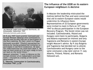 The influence of the USSR on its eastern
European neighbours is decisive
In Moscow the leadership mistrusted the
motives behind the Plan and were concerned
that aid to eastern European states would
undermine its influence there.
Representatives of 22 European governments
were invited to meet in Paris on 12th July
1947 to discuss participation in the European
Recovery Program. The Soviet Union was not
included. Czechoslovakia, Poland and
Hungary were keen to participate, Bulgaria
and Albania expressed an interest and only
Yugoslavia and Romania in eastern Europe
sought Moscow’s advice. By 9 July Bulgaria
and Yugoslavia had decided not to attend,
Czechoslovakia and Hungary came to the
same conclusion a day later and on 11 July
Albania, Finland, Poland, and Romania
followed suit.
Jan Masaryk (right) and Laurence Steinhardt, US
Ambassador, September 1947
Wikimedia Commons public domain
On 8 July 1947 Czech premier Gottwald and
Foreign Minister Masaryk were summoned to
Moscow and forcibly told not to participate in
the Paris meeting. On their return to Prague
Gottwald recorded: “[Stalin] reproached me
bitterly for having accepted the invitation to
participate in the Paris Conference. He does
not understand how we could have done it. He
says we have acted as if we were ready to turn
our back on the Soviet Union.”
Masaryk remarked: “I went to Moscow as the
foreign minister of an independent sovereign
state. I returned as a lackey of the Soviet
government.”
E. Taborsky, Communism in Czechoslovakia,
Princeton 1961, p.20
 