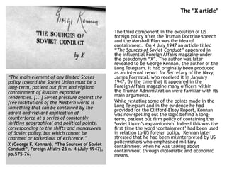 The “X article”
The third component in the evolution of US
foreign policy after the Truman Doctrine speech
and the Marshall Plan was the idea of
containment. On 4 July 1947 an article titled
“The Sources of Soviet Conduct” appeared in
the influential Foreign Affairs magazine under
the pseudonym “X”. The author was later
revealed to be George Kennan, the author of the
Long Telegram. It had originally been produced
as an internal report for Secretary of the Navy,
James Forrestal, who received it in January
1947. By the time that it appeared in the
Foreign Affairs magazine many officers within
the Truman Administration were familiar with its
main arguments.
While restating some of the points made in the
Long Telegram and in the evidence he had
provided for the Clifford-Elsey Report, Kennan
was now spelling out the logic behind a long-
term, patient but firm policy of containing the
Soviet Union’s expansionism. Indeed this was the
first time the word ‘containment’ had been used
in relation to US foreign policy. Kennan later
stressed that he had been misinterpreted by US
policymakers who emphasised military
containment when he was talking about
containment through diplomatic and economic
means.
“The main element of any United States
policy toward the Soviet Union must be a
long-term, patient but firm and vigilant
containment of Russian expansive
tendencies. [...] Soviet pressure against the
free institutions of the Western world is
something that can be contained by the
adroit and vigilant application of
counterforce at a series of constantly
shifting geographical and political points,
corresponding to the shifts and manœuvres
of Soviet policy, but which cannot be
charmed or talked out of existence.”
X (George F. Kennan), “The Sources of Soviet
Conduct”, Foreign Affairs 25 n. 4 (July 1947),
pp.575-76.
 