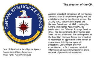 The creation of the CIA
Another important component of the Truman
Administration’s containment policy was the
establishment of an intelligence service. On
26 July 1947, the president signed the
National Security Act of 1947 creating the
Central Intelligence Agency (CIA). Its
predecessor, the Office of Strategic Services
(OSS), had been dismantled by Truman soon
after the end of the war. The development of
the Cold War, however, forced the president
to reconsider his opposition to the notion of
a permanent intelligence agency in
peacetime. Containment of Soviet
expansionism, in fact, required detailed
information about communist moves and a
network of professional operatives.
Seal of the Central Intelligence Agency
Source: United States Government
Usage rights: Public Domain (US)
 