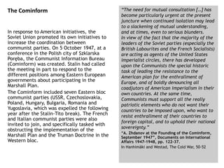 The Cominform
In response to American initiatives, the
Soviet Union promoted its own initiatives to
increase the coordination between
communist parties. On 5 October 1947, at a
conference in the Polish city of Szklarska
Poręba, the Communist Information Bureau
(Cominform) was created. Stalin had called
the meeting in part to respond to the
different positions among Eastern European
governments about participating in the
Marshall Plan.
The Cominform included seven Eastern bloc
communist parties (USSR, Czechoslovakia,
Poland, Hungary, Bulgaria, Romania and
Yugoslavia, which was expelled the following
year after the Stalin-Tito break). The French
and Italian communist parties were also
invited to join, and specifically tasked with
obstructing the implementation of the
Marshall Plan and the Truman Doctrine in the
Western bloc.
“The need for mutual consultation […] has
become particularly urgent at the present
juncture when continued isolation may lead
to a slackening of mutual understanding,
and at times, even to serious blunders.
In view of the fact that the majority of the
leaders of the Soviet parties (especially the
British Labourites and the French Socialists)
are acting as agents of the United States
imperialist circles, there has developed
upon the Communists the special historic
task of leading the resistance to the
American plan for the enthrallment of
Europe, and of boldly denouncing all
coadjutors of American imperialism in their
own countries. At the same time,
Communists must support all the really
patriotic elements who do not want their
countries to be imposed upon, who want to
resist enthrallment of their countries to
foreign capital, and to uphold their national
sovereignty.”
“A. Zhdanov at the Founding of the Cominform,
September 1947”, Documents on International
Affairs 1947-1948, pp. 122-37.
In Hanhimäki and Westad, The Cold War, 50-52
 