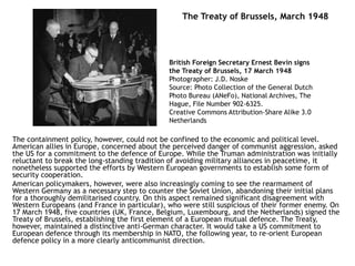 The Treaty of Brussels, March 1948
The containment policy, however, could not be confined to the economic and political level.
American allies in Europe, concerned about the perceived danger of communist aggression, asked
the US for a commitment to the defence of Europe. While the Truman administration was initially
reluctant to break the long-standing tradition of avoiding military alliances in peacetime, it
nonetheless supported the efforts by Western European governments to establish some form of
security cooperation.
American policymakers, however, were also increasingly coming to see the rearmament of
Western Germany as a necessary step to counter the Soviet Union, abandoning their initial plans
for a thoroughly demilitarised country. On this aspect remained significant disagreement with
Western Europeans (and France in particular), who were still suspicious of their former enemy. On
17 March 1948, five countries (UK, France, Belgium, Luxembourg, and the Netherlands) signed the
Treaty of Brussels, establishing the first element of a European mutual defence. The Treaty,
however, maintained a distinctive anti-German character. It would take a US commitment to
European defence through its membership in NATO, the following year, to re-orient European
defence policy in a more clearly anticommunist direction.
British Foreign Secretary Ernest Bevin signs
the Treaty of Brussels, 17 March 1948
Photographer: J.D. Noske
Source: Photo Collection of the General Dutch
Photo Bureau (ANeFo), National Archives, The
Hague, File Number 902-6325.
Creative Commons Attribution-Share Alike 3.0
Netherlands
 