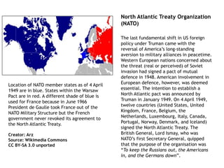 Location of NATO member states as of 4 April
1949 are in blue. States within the Warsaw
Pact are in red. A different shade of blue is
used for France because in June 1966
President de Gaulle took France out of the
NATO Military Structure but the French
government never revoked its agreement to
the North Atlantic Treaty.
Creator: Arz
Source: Wikimedia Commons
CC BY-SA 3.0 unported
The last fundamental shift in US foreign
policy under Truman came with the
reversal of America’s long-standing
aversion to military alliances in peacetime.
Western European nations concerned about
the threat (real or perceived) of Soviet
invasion had signed a pact of mutual
defence in 1948. American involvement in
European defence, however, was deemed
essential. The intention to establish a
North Atlantic pact was announced by
Truman in January 1949. On 4 April 1949,
twelve countries (United States, United
Kingdom, France, Belgium, the
Netherlands, Luxembourg, Italy, Canada,
Portugal, Norway, Denmark, and Iceland)
signed the North Atlantic Treaty. The
British General, Lord Ismay, who was
NATO’s first Secretary General, quipped
that the purpose of the organisation was
“To keep the Russians out, the Americans
in, and the Germans down”.
North Atlantic Treaty Organization
(NATO)
 