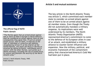 Article 5 and mutual assistance
The key article in the North Atlantic Treaty
was Article 5, which committed each member
state to consider an armed attack against
one of them to be an armed attack against
all member states. Even though the Treaty
did not automatically mandate a military
response, its implications were well
understood by its members. The North
Atlantic Treaty Organization (NATO)
represented America’s commitment to come
to the defence of its European allies in case
of an attack, and established a military
alliance to counter Soviet influence and
expansion. Now the military, political, and
economic framework of the containment
policy that characterised America’s Cold War
had been put in place.
The official flag of NATO
Public domain
“The Parties agree that an armed attack against
one or more of them in Europe or North America
shall be considered an attack against them all and
consequently they agree that, if such an armed
attack occurs, each of them, in exercise of the
right of individual or collective self-defence
recognised by Article 51 of the Charter of the
United Nations, will assist the Party or Parties so
attacked by taking forthwith, individually and in
concert with the other Parties, such action as it
deems necessary, including the use of armed force,
to restore and maintain the security of the North
Atlantic area.”
Article 5, North Atlantic Treaty, 1949.
Public Domain
 