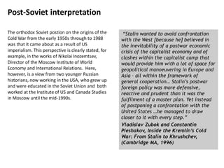 Post-Soviet interpretation
The orthodox Soviet postion on the origins of the
Cold War from the early 1950s through to 1988
was that it came about as a result of US
imperialism. This perspective is clearly stated, for
example, in the works of Nikolai Inozemtsev,
Director of the Moscow Institute of World
Economy and International Relations. Here,
however, is a view from two younger Russian
historians, now working in the USA, who grew up
and were educated in the Soviet Union and both
worked at the Institute of US and Canada Studies
in Moscow until the mid-1990s.
“Stalin wanted to avoid confrontation
with the West [because he] believed in
the inevitability of a postwar economic
crisis of the capitalist economy and of
clashes within the capitalist camp that
would provide him with a lot of space for
geopolitical manoeuvering in Europe and
Asia – all within the framework of
general cooperation… Stalin’s postwar
foreign policy was more defensive,
reactive and prudent than it was the
fulfilment of a master plan. Yet instead
of postponing a confrontation with the
United States …he managed to draw
closer to it with every step.”
Vladislav Zubok and Constantin
Pleshakov, Inside the Kremlin’s Cold
War: From Stalin to Khrushchev,
(Cambridge MA, 1996)
 
