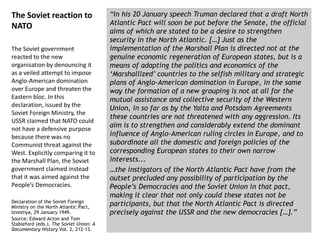 “In his 20 January speech Truman declared that a draft North
Atlantic Pact will soon be put before the Senate, the official
aims of which are stated to be a desire to strengthen
security in the North Atlantic. […] Just as the
implementation of the Marshall Plan is directed not at the
genuine economic regeneration of European states, but is a
means of adapting the politics and economics of the
‘Marshallized’ countries to the selfish military and strategic
plans of Anglo-American domination in Europe, in the same
way the formation of a new grouping is not at all for the
mutual assistance and collective security of the Western
Union, in so far as by the Yalta and Potsdam Agreements
these countries are not threatened with any aggression. Its
aim is to strengthen and considerably extend the dominant
influence of Anglo-American ruling circles in Europe, and to
subordinate all the domestic and foreign policies of the
corresponding European states to their own narrow
interests...
…the instigators of the North Atlantic Pact have from the
outset precluded any possibility of participation by the
People’s Democracies and the Soviet Union in that pact,
making it clear that not only could these states not be
participants, but that the North Atlantic Pact is directed
precisely against the USSR and the new democracies […].”
The Soviet reaction to
NATO
The Soviet government
reacted to the new
organisation by denouncing it
as a veiled attempt to impose
Anglo-American domination
over Europe and threaten the
Eastern bloc. In this
declaration, issued by the
Soviet Foreign Ministry, the
USSR claimed that NATO could
not have a defensive purpose
because there was no
Communist threat against the
West. Explicitly comparing it to
the Marshall Plan, the Soviet
government claimed instead
that it was aimed against the
People’s Democracies.
Declaration of the Soviet Foreign
Ministry on the North Atlantic Pact,
Izvestiya, 29 January 1949.
Source: Edward Acton and Tom
Stableford (eds.), The Soviet Union: A
Documentary History Vol. 2, 212-13.
 