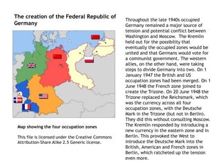 Map showing the four occupation zones
This file is licensed under the Creative Commons
Attribution-Share Alike 2.5 Generic license.
The creation of the Federal Republic of
Germany
Throughout the late 1940s occupied
Germany remained a major source of
tension and potential conflict between
Washington and Moscow. The Kremlin
held out for the possibility that
eventually the occupied zones would be
united and that Germans would vote for
a communist government. The western
allies, on the other hand, were taking
steps to divide Germany into two. On 1
January 1947 the British and US
occupation zones had been merged. On 1
June 1948 the French zone joined to
create the Trizone. On 20 June 1948 the
Trizone replaced the Reichsmark, which
was the currency across all four
occupation zones, with the Deutsche
Mark in the Trizone (but not in Berlin).
They did this without consulting Moscow.
The Kremlin responded by introducing a
new currency in the eastern zone and in
Berlin. This provoked the West to
introduce the Deutsche Mark into the
British, American and French zones in
Berlin, which ratcheted up the tension
even more.
 