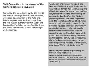 Stalin’s reactions to the merger of the
Western zones of occupation
For Stalin, the steps taken by the UK, the US
and France to merge their occupation zones,
were seen as a violation of the Yalta and
Potsdam agreements. In this excerpt from
the two Russian authors Vladimir Zubok and
Constantine Pleshakov on the Cold War from
the Soviet perspective, Stalin’s reasoning is
well explained.
“A division of Germany into East and
West would constitute for Stalin a major
geopolitical defeat. For Stalin, accepting
this defeat would be worse than risking a
confrontation with the only country to
possess the Bomb. After the Western
powers agreed in late 1947 to proceed
with the formal foundation of a German
state in their occupation zones, Stalin
began to squeeze them out of Berlin by
gradually imposing a blockade on the
sectors under their control. Stalin’s
reasoning was crude and obvious: joint,
four-power administration of Germany
and its capital, Berlin, was the result of
the Yalta-Potsdam agreements; if the
Western partners violated in their zones,
why should Stalin not do the same?”
Stalin’s response to the unification of the
Western occupation zones
(Vladimir Zubok & Constantine Pleshakov,
Inside the Kremlin’s Cold War: From Stalin to
Krushchev, (Harvard: Harvard University Press,
1996), 51-52)
 