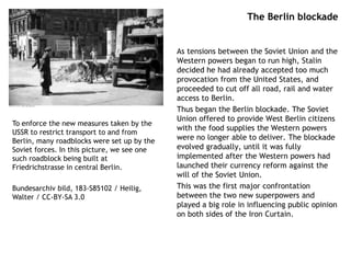 The Berlin blockade
As tensions between the Soviet Union and the
Western powers began to run high, Stalin
decided he had already accepted too much
provocation from the United States, and
proceeded to cut off all road, rail and water
access to Berlin.
Thus began the Berlin blockade. The Soviet
Union offered to provide West Berlin citizens
with the food supplies the Western powers
were no longer able to deliver. The blockade
evolved gradually, until it was fully
implemented after the Western powers had
launched their currency reform against the
will of the Soviet Union.
This was the first major confrontation
between the two new superpowers and
played a big role in influencing public opinion
on both sides of the Iron Curtain.
To enforce the new measures taken by the
USSR to restrict transport to and from
Berlin, many roadblocks were set up by the
Soviet forces. In this picture, we see one
such roadblock being built at
Friedrichstrasse in central Berlin.
Bundesarchiv bild, 183-S85102 / Heilig,
Walter / CC-BY-SA 3.0
 
