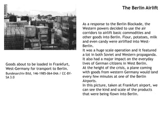 The Berlin Airlift
As a response to the Berlin Blockade, the
Western powers decided to use the air
corridors to airlift basic commodities and
other goods into Berlin. Flour, potatoes, milk
and even candy were airlifted into West-
Berlin.
It was a huge scale operation and it featured
a lot in both Soviet and Western propaganda.
It also had a major impact on the everyday
lives of German citizens in West Berlin.
At the height of the crisis, a plane coming
with goods from western Germany would land
every few minutes at one of the Berlin
Airports.
In this picture, taken at Frankfurt airport, we
can see the kind and scale of the products
that were being flown into Berlin.
Goods about to be loaded in Frankfurt,
West-Germany for transport to Berlin.
Bundesarchiv Bild, 146-1985-064-04A / CC-BY-
SA 3.0
 