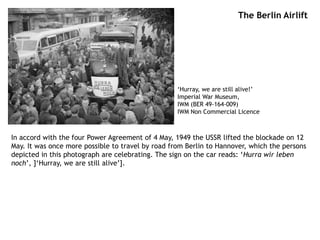 The Berlin Airlift
In accord with the four Power Agreement of 4 May, 1949 the USSR lifted the blockade on 12
May. It was once more possible to travel by road from Berlin to Hannover, which the persons
depicted in this photograph are celebrating. The sign on the car reads: ‘Hurra wir leben
noch’, ]‘Hurray, we are still alive’].
‘Hurray, we are still alive!’
Imperial War Museum,
IWM (BER 49-164-009)
IWM Non Commercial Licence
 